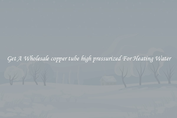 Get A Wholesale copper tube high pressurized For Heating Water