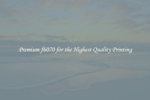 Premium f6070 for the Highest Quality Printing