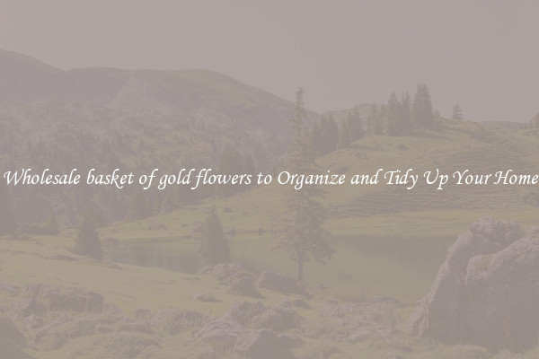 Wholesale basket of gold flowers to Organize and Tidy Up Your Home