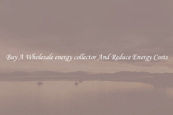 Buy A Wholesale energy collector And Reduce Energy Costs