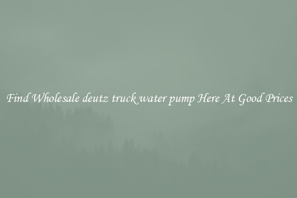 Find Wholesale deutz truck water pump Here At Good Prices